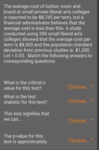 The average cost of tuition, room and
board at small private liberal arts colleges
is reported to be $8,745 per term, but a
financial administrator believes that the
average cost is less than this. A study
conducted using 350 small liberal arts
colleges showed that the average cost per
term is $8,500 and the population standard
deviation from previous studies is $1,200.
Let = 0.05. Match the following answers to
corresponding questions.
What is the critical z-
value for this test?
Choose...
What is the test
statistic for this test?
Choose...
This test signifies that
we can...
Choose...
The p-value for this
test is approximately..
Choose...
