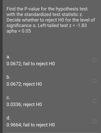 Find the P-value for the hypothesis test
with the standardized test statistic z.
Decide whether to reject HO for the level of
significance a. Left-tailed test z = -1.83
apha = 0.05
a.
0.0672; fail to reject HO
b.
0.0672; reject HO
C.
0.0336; reject но
d.
0.9664; fail to reject HO
