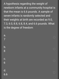 A hypothesis regarding the weight of
newborn infants at a community hospital is
that the mean is 6.6 pounds. A sample of
seven infants is randomly selected and
their weights at birth are recorded as 9.0,
7.3, 6.0, 8.8, 6.8, 8.4, and 6.6 pounds. What
is the degree of freedom
а.
7
b.
8
С.
d.
6.6
