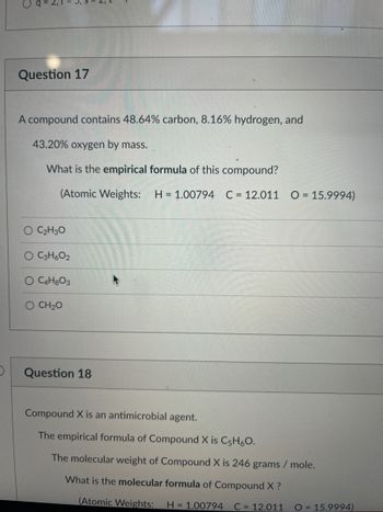 D
Oq:
Question 17
A compound contains 48.64% carbon, 8.16% hydrogen, and
43.20% oxygen by mass.
What is the empirical formula of this compound?
(Atomic Weights: H = 1.00794 C = 12.011 0 = 15.9994)
O C₂H3O
O C3H6O2
O C4H8O3
O CH2O
Question 18
Compound X is an antimicrobial agent.
The empirical formula of Compound X is C5H₂O.
The molecular weight of Compound X is 246 grams / mole.
What is the molecular formula of Compound X ?
(Atomic Weights: H = 1.00794 C = 12.011
O = 15.9994)