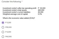 Consider the following: *
Investment center's after-tax operating profit P 50,000
800,000
80,000
6.5%
Investment center's total assets
Investment center's current liabilities
Weighted-average cost of capital
What is the economic value added (EVA)?
P 3,200
P50,000
P 6,000
P60,000
