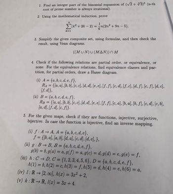 1. Find an integer part of the binomial expansion of (√√2+ √3)5 (n-th
root of prime number is always irrational).
2. Using the mathematical induction, prove
n
Σ(k² + 2k - 2) = n(2n² + 9n – 5),
k=1
3. Simplify the given composite set, using formulas, and then check the
result, using Venn diagrams.
((MUN) U (MAN)) M
4. Check if the following relations are partial order, or equivalence, or
none. For the equivalence relations, find equivalence classes and par-
tition, for partial orders, draw a Hasse diagram.
(i) A= {a, b, c, d, e, f},
RA= {[a, a], [b, b], [c, c], [d, d], [e, e], [ƒ, ƒ], [c, d], [f, c], [d, f], [c, ƒ], [d, c],
[f,d]},
(ii) B= {a, b, c, d, e, ƒ},
RB = {[a, a], [b, b], [c, c], [d, d], [e, e], [f, ƒ], [c, a], [b, a], [b, ƒ], [c, d], [c, b],
[a, d], [f, d], [c, f]}.
5. For the given maps, check if they are functions, injective, surjective,
bijective. In case the function is bijective, find an inverse mapping.
(i) f: AA, A = {a, b, c, d, e},
f = {[b, a], [a, b], [d, a], [c, d], [d, e], },
(ii) g: BB, B = {a, b, c, d, e, f},
g(b) = b, g(a) = a, g(f) = a, g(c) = d, g(d) = e, g(e) = f,
(iii) h: CD, C = {1, 2, 3, 4, 5, 6}, D = {a, b, c, d, e, f},
h(1) = b, h(2) = c, h(3) = f, h(5) = d, h(4) = e, h(6) = a,
(iv) 1: R→ [2,0], h(x) = 3x² + 2,
(v) k: RR, 1(x) = 3x+4.