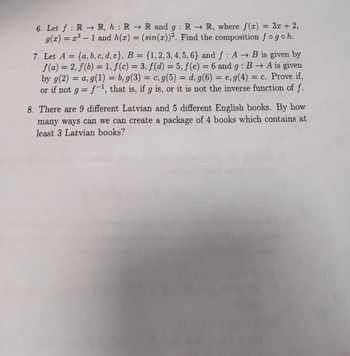 :
6. Let f RR, h R R and 9: RR, where f(x) = 3x + 2,
9(x) = 31 and h(x) = (sin(x))2. Find the composition fogoh.
7. Let A = {a, b, c, d, e}, B = {1, 2, 3, 4, 5, 6} and f: A → B is given by
f(a) = 2, f(b) = 1, f(c) = 3, f(d) = 5, f(e) = 6 and 9: BA is given
by g(2) = a, g(1) = b, g(3) = c, g(5) = d, g(6) = e, g(4) = c. Prove if,
or if not gf-1, that is, if g is, or it is not the inverse function of f.
=
8. There are 9 different Latvian and 5 different English books. By how
many ways can we can create a package of 4 books which contains at
least 3 Latvian books?