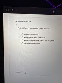 Question 6 of 50
Frederick Taylor's assembly line system relied on:
skilled craftspeople.
O a highly-educated workforce.
a decreased demand for consumer goods.
O interchangeable parts.
Back
Nex
O OO O
