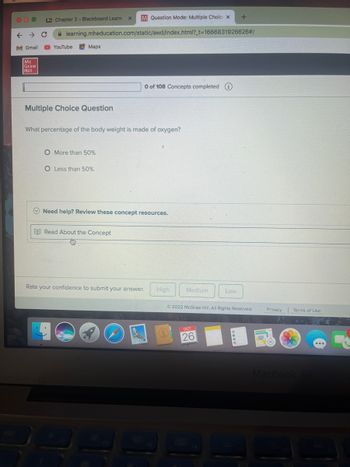 ← → C
M Gmail
Mc
Graw
Hill
M. Chapter 2- Blackboard Learn
M Question Mode: Multiple Choic X
learning.mheducation.com/static/awd/index.html?_t=1666831926626#/
YouTube
Maps
Multiple Choice Question
X
O More than 50%
O Less than 50%
What percentage of the body weight is made of oxygen?
0 of 108 Concepts completed i
Read About the Concept
Need help? Review these concept resources.
Rate your confidence to submit your answer. High
Medium
OCT
26
+
Low
Ⓒ2022 McGraw Hill. All Rights Reserved.
Pag
Privacy
Terms of Use
MacBook Air