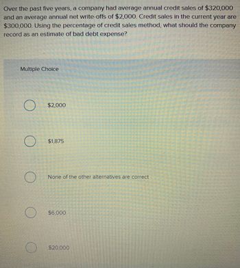 Over the past five years, a company had average annual credit sales of $320,000
and an average annual net write-offs of $2,000. Credit sales in the current year are
$300,000. Using the percentage of credit sales method, what should the company
record as an estimate of bad debt expense?
Multiple Choice
$2,000
$1,875
None of the other alternatives are correct
$6,000
$20,000