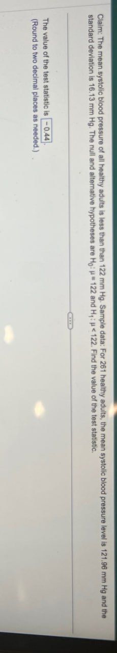 Claim: The mean systolic blood pressure of all healthy adults is less than than 122 mm Hg. Sample data: For 261 healthy adults, the mean systolic blood pressure level is 121.96 mm Hg and the
standard deviation is 16.13 mm Hg. The null and alternative hypotheses are Ho: =122 and H₁: <122. Find the value of the test statistic.
The value of the test statistic is -0.44
(Round to two decimal places as needed.)