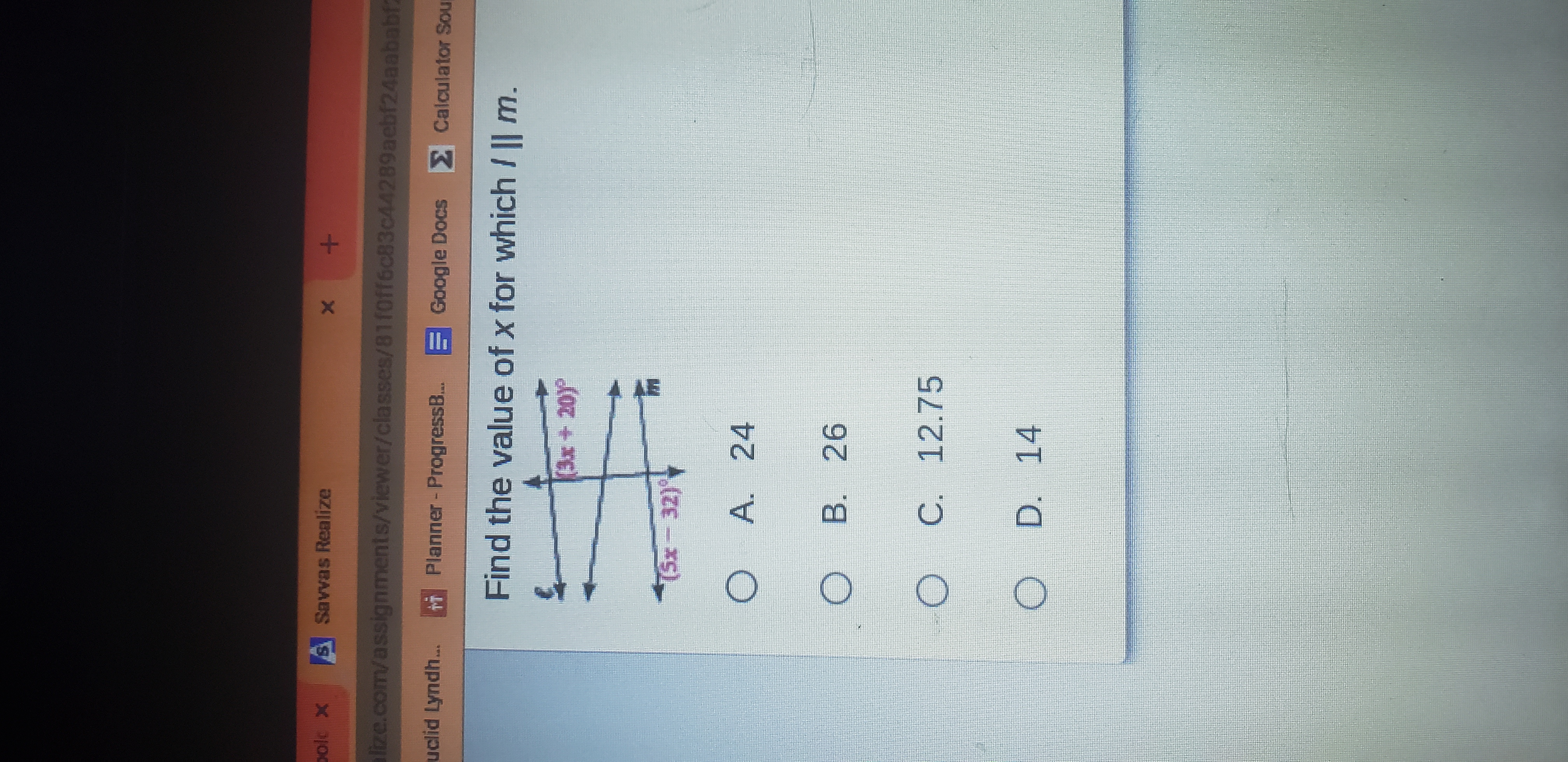 A AE
S Savvas Realize
lize.com/assignments/viewer/classes/81foff6c83c44289aebf24aababf2
uclid Lyndh..
r Planner-ProgressB..
Google Docs Calculator Sou
Find the value of x for which / || m.
(3x+20)
A. 24
B. 26
C. 12.75
D.
14
