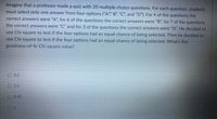 Imagine that a professor made a quiz with 20 multiple choice questions. For each question, students
must select only one answer from four options ("A"" B", "C", and "D"). For 4 of the questions the
correct answers were "A", for 6 of the questions the correct answers were "B", for 7 of the questions
the correct answers were "C" and for 3 of the questions the correct answers were "D". He decided to
use Chi square to test if the four options had an equal chance of being selected. Then he decided to
use Chi square to test if the four options had an equal chance of being selected. What's the
goodness-of-fir Chi square value?
О 30
2.0
O 0.40
