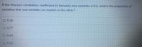 If the Pearson correlation coefficient (r) between two variables is 0.6, what's the proportion of
variation that one variable can explain in the other?
0.36
O 0.77
O 0.64
0.23
