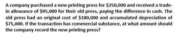 A company purchased a new printing press for $250,000 and received a trade-
in allowance of $95,000 for their old press, paying the difference in cash. The
old press had an original cost of $180,000 and accumulated depreciation of
$75,000. If the transaction has commercial substance, at what amount should
the company record the new printing press?