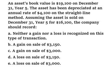 An asset's book value is $19,100 on December
31, Year 5. The asset has been depreciated at an
annual rate of $4,100 on the straight-line
method. Assuming the asset is sold on
December 31, Year 5 for $16,100, the company
should record:
a. Neither a gain nor a loss is recognized on this
type of transaction.
b. A gain on sale of $3,150.
c. A gain on sale of $3,000.
d. A loss on sale of $3,150.
e. A loss on sale of $3,000.