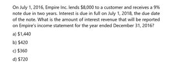 On July 1, 2016, Empire Inc. lends $8,000 to a customer and receives a 9%
note due in two years. Interest is due in full on July 1, 2018, the due date
of the note. What is the amount of interest revenue that will be reported
on Empire's income statement for the year ended December 31, 2016?
a) $1,440
b) $420
c) $360
d) $720