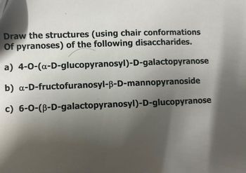 Draw the structures (using chair conformations
Of pyranoses) of the following disaccharides.
a) 4-0-(α-D-glucopyranosyl)-D-galactopyranose
b) a-D-fructofuranosyl-ẞ-D-mannopyranoside
c) 6-0-(B-D-galactopyranosyl)-D-glucopyranose