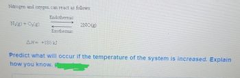 Nitrogen and oxygen can react as follows:
Endothermic
N2(g) + O2(g)
2NO(g)
Exothermic
AH= +180 kJ
Predict what will occur if the temperature of the system is increased. Explain
how you know.