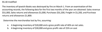E6.18 modified
The inventory of Ipswich Books was destroyed by fire on March 1. From an examination of the
accounting records, the following data for the first two months of the year are obtained: Sales revenue
$51,000, Sales returns and allowances $1,000, Purchases $31,200, Freight-in $1,200, and Purchase
returns and allowances $1,800.
Determine the merchandise lost by fire, assuming:
a. A beginning inventory of $20,000 and a gross profit rate of 40% on net sales.
b. A beginning inventory of $30,000 and gross profit rate of 25% on cost