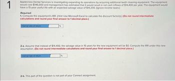 1
Applecross Dental Services is investigating expanding its operations by acquiring additional teeth cleaning equipment. The equipment
would cost $146,000 and management has estimated that it would result in net cash inflows of $14,400 per year. The equipment would
have a 15-year useful life with an expected salvage value of $14,200. (Ignore income taxes.)
Required:
1. Compute the equipment's IRR. (Hint: Use Microsoft Excel to calculate the discount factor(s).) (Do not round intermediate
calculations and round your final answer to 1 decimal place.)
Internal rate of return
%
2-a. Assume that instead of $14,400, the salvage value in 15 years for the new equipment will be $0. Compute the IRR under this new
assumption. (Do not round intermediate calculations and round your final answer to 1 decimal place.)
Internal rate of retum
%
2-b. This part of the question is not part of your Connect assignment.