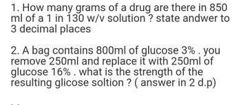 1. How many grams of a drug are there in 850
ml of a 1 in 130 w/v solution ? state andwer to
3 decimal places
2. A bag contains 800ml of glucose 3% . you
remove 250ml and replace it with 250ml of
glucose 16%. what is the strength of the
resulting glicose soltion ? (answer in 2 d.p)