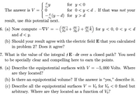 **The answer is** 

\[
V = 
\begin{cases} 
\frac{\sigma}{\epsilon_0} y & \text{for } y < 0 \\ 
0 & \text{for } 0 < y < d \\ 
-\frac{\sigma}{\epsilon_0} (y - d) & \text{for } y > d 
\end{cases}
\]

If that was *not* your result, use *this* potential next.

**6. (a)** Now compute \(-\nabla V = - \left( \frac{\partial V}{\partial x} \hat{i} + \frac{\partial V}{\partial y} \hat{j} + \frac{\partial V}{\partial z} \hat{k} \right)\) for \(y < 0\), \(0 < y < d\), and \(d < y\).

(b) Should your result agree with the electric field \(\mathbf{E}\) that you calculated in problem 2? Does it agree?

**7.** What is the value of the integral \(\oint \mathbf{E} \cdot d\mathbf{r}\) over a closed path? You need to be specially clear and compelling here to earn the points.

**8. (a)** Describe the equipotential surfaces with \(V = -5,000\) Volts. Where are they located?

(b) Is there an equipotential volume? If the answer is “yes,” describe it.

(c) Describe all the equipotential surfaces \(V = V_0\) for \(V_0 < 0\) fixed but arbitrary. Where are they located as a function of \(V_0\)?