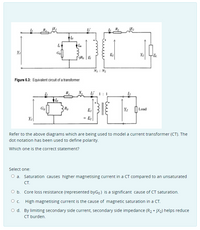 Go
E,
V,
N : N2
Figure 6.3: Equivalent circuit of a transformer
R.
Li 1:1
Go
Bo
E,
|Load
V,
= E2
Refer to the above diagrams which are being used to model a current transformer (CT). The
dot notation has been used to define polarity.
Which one is the correct statement?
Select one:
O a. Saturation causes higher magnetising current in a CT compared to an unsaturated
CT.
O b. Core loss resistance (represented byGo) is a significant cause of CT saturation.
O c. High magnetising current is the cause of magnetic saturation in a CT.
O d. By limiting secondary side current, secondary side impedance (R2 + jX2) helps reduce
CT burden.
