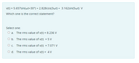 v(t) = 5.657sin(wt+30°) + 2.828cos(3wt) + 3.162sin(5wt) V
Which one is the correct statement?
Select one:
O a. The rms value of v(t) = 8.236 V
O b. The rms value of v(t) = 5 V
O c. The rms value of v(t) = 7.071 V
O d. The rms value of v(t) = 4 V
