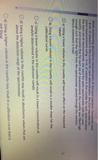 While performing absorbance measurements of standard solutions, Taranpreet used
- 8 mL of solution in the cuvette for each determination. She then repeated the
same measurements using - 6 mL of solution In the cuvette for each determination,
For each set of measurements, she used the same spectrometer with the same
cuvette, and assume that for each set of measurements the cuvette was filled high
enough such that the light from the spectrometer passed through the solution.
Which statement is true?
O a) Using a lower volume in the cuvette will have no effect on the measured
values
O b) Using a lower volume in the cuvette will result in a smaller slope for the
calibration curve
c) Using a lower volume in the cuvette will result in a lower concentration of
analyte determined in the unknown sample
O d) Using a higher volume in the cuvette may result in absorbance values that are
above the detection range of the spectrometer
O e) Using a higher volume in the cuvette may result in a calibration curve that is
not linear
