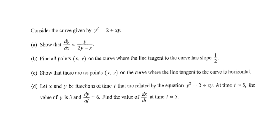 Consider the curve given by y = 2 + xy.
dy
(a) Show that
dx
2у - х
(b) Find all points (x, y) on the curve where the line tangent to the curve has slope .
(c) Show that there are no points (x, y) on the curve where the line tangent to the curve is horizontał.
(d) Let x and y be functions of time t that are related by the equation y? = 2 + xy. At time i = 5, the
dy
: 6. Find the value of at time i = 5.
dt
dx
dt
value of y is 3 and
