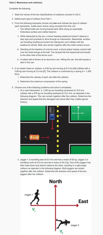 Task 2: Momentum and collisions
Complete the following:
1. State the names of the two classifications of collisions covered in Unit 2.
2. Define each type of collision from Part 1.
3. From the following examples choose only two and indicate the type of collision
each represents. Justify each choice using concepts from this unit.
i. Two billiard balls are moving toward each other along an essentially
frictionless surface and collide head-on.
ii. While distracted by the sun, a driver heading eastbound doesn't observe a
stop sign and proceeds to drive through an intersection. Meanwhile, another
car travelling southbound enters the intersection and collides with the
eastbound vehicle. Both cars remain together after the initial contact occurs.
iii. Standing at the baseline of a tennis court, a tennis player tosses a tennis ball
over her head swings at the ball. The racquet hits the tossed ball and travels
to the other side of the tennis court.
iv. A rubber ball is thrown at an aluminum can. Hitting the can, the ball causes a
Ident in the can.
4. In an elastic head-on collision, a 0.60 kg cart moving at 5.0 m/s [W] collides with a
0.80 kg cart moving at 2.0 m/s [E]. The collision is cushioned by a spring (k = 1,200
N/m).
i. Determine the velocity of each cart after the collision.
ii. Determine the maximum compression of the spring.
5. Choose one of the following problems and solve it completely:
i. At a road intersection, a 1,200 kg car travelling southward at 18.0 m/s
collides with a 975 kg car travelling eastward at 33.3 m/s, as depicted in the
following diagram. The cars remain together after the collision. Determine the
direction and speed that the damaged cars travel after they collide (ignore
friction).
W
S
3+
ii. Jogger 1 is travelling east at 6.5 m/s and has a mass of 82 kg. Jogger 2 is
travelling north at 5.8 m/s and has a mass of 54.5 kg. One of the joggers has
their head down and doesn't observe the other, resulting in a right-angle
collision as depicted in the following diagram. Both joggers are locked
together after the collision. Determine the direction and speed of the two
joggers after the collision.
Jogger 1
V₁
North
V₂
Jogger 2
East