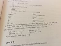 Definition a .
Axiom 1: r4
Theorem 1: If a is e then q t.
Theorem 2:1 s
is said to be b iffr-
Elt in the missing reasons in the two-column proof that follows:
Theorem: If a is e then a is b.
Proof
Given: a is C
Prove: a is b (i.e.., r s)
CONCLUSIONS
JUSTIFICATIONS
(1) a is c
(2) r
(3) q
(4)t
(5) s
(6) .. a is b
Given
Assumption for r s
Axiom 1
(a)
(b)
(c)
12. Suppose that the following propositions have been proven: (1) ~q → r, and (2) if
r. then either~p or q. Give a paragraph proof of the proposition p q.
13. Suppose it has been established that p implies either r or s, and
Theorem 1: y → ~p
Theorem 2: r → x
Theorem 3: s → y
Theorem 4: x q
Prove, in outline form, that p → q.
GROUP C
the following have been established or assumed:
