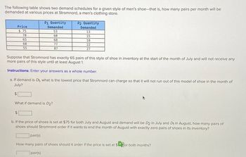 The following table shows two demand schedules for a given style of men's shoe-that is, how many pairs per month will be
demanded at various prices at Stromnord, a men's clothing store.
$
Price
$75
70
65
60
55
$
D1 Quantity
Demanded
53
60
68
77
87
Suppose that Stromnord has exactly 65 pairs of this style of shoe in inventory at the start of the month of July and will not receive any
more pairs of this style until at least August 1.
Instructions: Enter your answers as a whole number.
a. If demand is D₁, what is the lowest price that Stromnord can charge so that it will not run out of this model of shoe in the month of
July?
What if demand is D2?
D2 Quantity
Demanded
13.
15
18
22
27
b. If the price of shoes is set at $75 for both July and August and demand will be D2 in July and D₁ in August, how many pairs of
shoes should Stromnord order if it wants to end the month of August with exactly zero pairs of shoes in its inventory?
pair(s)
How many pairs of shoes should it order if the price is set at $for both months?
pair(s)