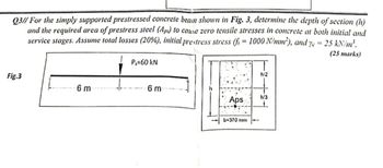 Q3// For the simply supported prestressed concrete beam shown in Fig. 3, determine the depth of section (h)
and the required area of prestress steel (Aps) to cause zero tensile stresses in concrete at both initial and
service stages. Assume total losses (20%), initial prestress stress (fi= 1000 N/mm²), and ye = 25 kN/m³.
P₁=60 kN
(25 marks)
h/2
Fig.3
6 m
6 m
h/3
Aps
b=370 mm