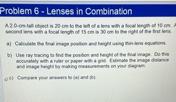 Problem 6 - Lenses in Combination
A 2.0-cm-tall object is 20 cm to the left of a lens with a focal length of 10 cm. A
second lens with a focal length of 15 cm is 30 cm to the right of the first lens.
a) Calculate the final image position and height using thin-lens equations.
b) Use ray tracing to find the position and height of the final image. Do this
accurately with a ruler or paper with a grid. Estimate the image distance
and image height by making measurements on your diagram.
Compare your answers to (a) and (b).