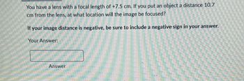 You have a lens with a focal length of +7.5 cm. If you put an object a distance 10.7
cm from the lens, at what location will the image be focused?
If your image distance is negative, be sure to include a negative sign in your answer.
Your Answer:
Answer