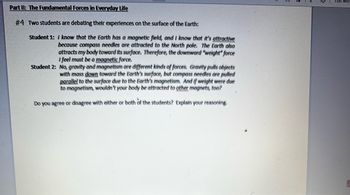 Part II: The Fundamental Forces in Everyday Life
#4 Two students are debating their experiences on the surface of the Earth:
Student 1: I know that the Earth has a magnetic field, and I know that it's attractive
because compass needles are attracted to the North pole. The Earth also
attracts my body toward its surface. Therefore, the downward "weight" force
I feel must be a magnetic force.
Student 2: No, gravity and magnetism are different kinds of forces. Gravity pulls objects
with mass down toward the Earth's surface, but compass needles are pulled
parallel to the surface due to the Earth's magnetism. And if weight were due
to magnetism, wouldn't your body be attracted to other magnets, too?
Do you agree or disagree with either or both of the students? Explain your reasoning.
Edit with