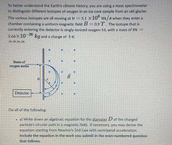 STRE
CHEIDE
CUAD
TEHE
To better understand the Earth's climate history, you are using a mass spectrometer
to distinguish different isotopes of oxygen in an ice core sample from an old glacier.
The various isotopes are all moving at V = 5.1 X106 m/s when they enter a
chamber containing a uniform magnetic field B=0.9 T. The isotope that is
currently entering the detector is singly-ionized oxygen-16, with a mass of m=
2.66X10-26
kg and a charge of te.
24.96-191-88
IGHET
Beam of
oxygen atoms
IDEAOMETTE
Detector
ISTENENET
Do all of the following:
FLET
196
TEMEIETENEI
D
DEMET
B
12:50STATER
2690
202020
. a) Write down an algebraic equation for the diameter D of the charged
Nemamo
particle's circular path in a magnetic field. If necessary, you may derive the
equation starting from Newton's 2nd Law with centripetal acceleration.
Include the equation in the work
you submit in the even-numbered question
that follows.
gagaga
THE
259
[1 MESED
E
Chitta
COCINO
ELE