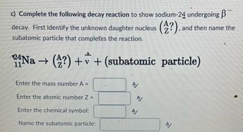 c) Complete the following decay reaction to show sodium-24 undergoing ß¯
decay. First identify the unknown daughter nucleus (?)..
and then name the
subatomic particle that completes the reaction.
24Na → (?) + v + (subatomic particle)
Enter the mass number A =
Enter the atomic number Z =
Enter the chemical symbol:
Name the subatomic particle:
A/
N