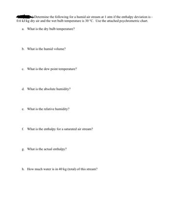 Determine the following for a humid air stream at 1 atm if the enthalpy deviation is -
0.6 kJ/kg dry air and the wet bulb temperature is 30 °C. Use the attached psychrometric chart.
a. What is the dry bulb temperature?
b. What is the humid volume?
c. What is the dew point temperature?
d. What is the absolute humidity?
e. What is the relative humidity?
f. What is the enthalpy for a saturated air stream?
g. What is the actual enthalpy?
h. How much water is in 40 kg (total) of this stream?