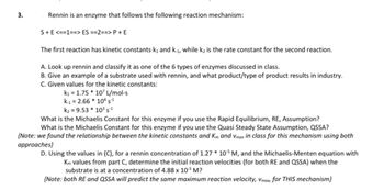 3.
Rennin is an enzyme that follows the following reaction mechanism:
S+E <==1==> ES ==2==> P + E
The first reaction has kinetic constants k₁ and k₁, while k₂ is the rate constant for the second reaction.
A. Look up rennin and classify it as one of the 6 types of enzymes discussed in class.
B. Give an example of a substrate used with rennin, and what product/type of product results in industry.
C. Given values for the kinetic constants:
k₁ = 1.75 * 10 L/mol-s
k.₁ = 2.66 * 104 s.¹
K₂ = 9.53 * 10³ S-¹
What is the Michaelis Constant for this enzyme if you use the Rapid Equilibrium, RE, Assumption?
What is the Michaelis Constant for this enzyme if you use the Quasi Steady State Assumption, QSSA?
(Note: we found the relationship between the kinetic constants and Km and Vmax in class for this mechanism using both
approaches}
D. Using the values in (C), for a rennin concentration of 1.27* 105 M, and the Michaelis-Menten equation with
Km values from part C, determine the initial reaction velocities (for both RE and QSSA) when the
substrate is at a concentration of 4.88 x 10-³ M?
(Note: both RE and QSSA will predict the same maximum reaction velocity, Vmax, for THIS mechanism}