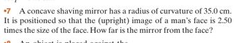 7 A concave shaving mirror has a radius of curvature of 35.0 cm.
It is positioned so that the (upright) image of a man's face is 2.50
times the size of the face. How far is the mirror from the face?