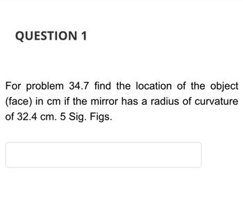 QUESTION 1
For problem 34.7 find the location of the object
(face) in cm if the mirror has a radius of curvature
of 32.4 cm. 5 Sig. Figs.