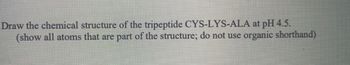 Draw the chemical structure of the tripeptide CYS-LYS-ALA at pH 4.5.
(show all atoms that are part of the structure; do not use organic shorthand)