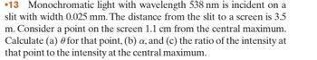 13 Monochromatic light with wavelength 538 nm is incident on a
slit with width 0.025 mm. The distance from the slit to a screen is 3.5
m. Consider a point on the screen 1.1 cm from the central maximum.
Calculate (a) for that point, (b) a, and (c) the ratio of the intensity at
that point to the intensity at the central maximum.