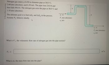 © Macmillan Learning
Nitrogen gas enters a 0.450 m diameter pipe at 30.0 °C,
2.60 atm (absolute), and 6.30 m/s. The pipe rises 24.0 ft and
then falls 99.0 ft. The nitrogen gas exits the pipe at 30.0 °C and
1.10 atm (absolute).
The ultimate goal is to find AEK and AĖp in the process.
Assume N₂ behaves ideally.
What is V₁, the volumetric flow rate of nitrogen gas into the pipe section?
1,
V₁ =
What is m, the mass flow rate into the pipe?
z, ft
T, °C
P, atm (absolute)
u, m/s
z, ft
T, °C
P, atm (absolute)
u₂ m/s
m³/s