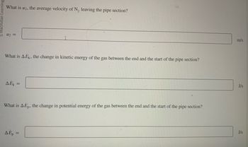 Learning
What is u₂, the average velocity of N₂ leaving the pipe section?
U₂ =
What is AEk, the change in kinetic energy of the gas between the end and the start of the pipe section?
AEK =
What is A Ep, the change in potential energy of the gas between the end and the start of the pipe section?
AEp =
m/s
J/s
J/s