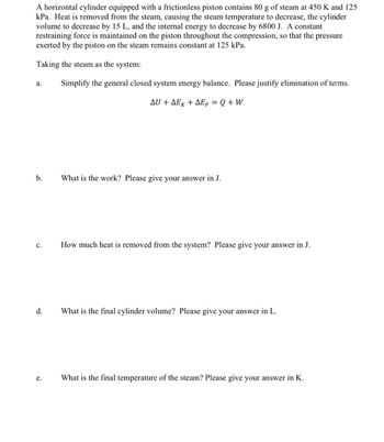 A horizontal cylinder equipped with a frictionless piston contains 80 g of steam at 450 K and 125
kPa. Heat is removed from the steam, causing the steam temperature to decrease, the cylinder
volume to decrease by 15 L, and the internal energy to decrease by 6800 J. A constant
restraining force is maintained on the piston throughout the compression, so that the pressure
exerted by the piston on the steam remains constant at 125 kPa.
Taking the steam as the system:
Simplify the general closed system energy balance. Please justify elimination of terms.
ΔU + ΔΕκ + ΔΕp = Q + W
a.
b.
C.
d.
e.
What is the work? Please give your answer in J.
How much heat is removed from the system? Please give your answer in J.
What is the final cylinder volume? Please give your answer in L.
What is the final temperature of the steam? Please give your answer in K.