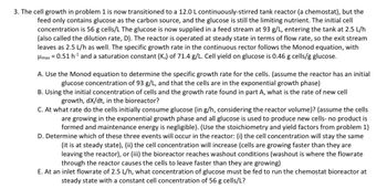 3. The cell growth in problem 1 is now transitioned to a 12.0 L continuously-stirred tank reactor (a chemostat), but the
feed only contains glucose as the carbon source, and the glucose is still the limiting nutrient. The initial cell
concentration is 56 g cells/L The glucose is now supplied in a feed stream at 93 g/L, entering the tank at 2.5 L/h
(also called the dilution rate, D). The reactor is operated at steady state in terms of flow rate, so the exit stream
leaves as 2.5 L/h as well. The specific growth rate in the continuous rector follows the Monod equation, with
μmax = 0.51 h¹ and a saturation constant (Ks) of 71.4 g/L. Cell yield on glucose is 0.46 g cells/g glucose.
A. Use the Monod equation to determine the specific growth rate for the cells. (assume the reactor has an initial
glucose concentration of 93 g/L, and that the cells are in the exponential growth phase)
B. Using the initial concentration of cells and the growth rate found in part A, what is the rate of new cell
growth, dx/dt, in the bioreactor?
C. At what rate do the cells initially consume glucose (in g/h, considering the reactor volume)? (assume the cells
are growing in the exponential growth phase and all glucose is used to produce new cells- no product is
formed and maintenance energy is negligible). (Use the stoichiometry and yield factors from problem 1)
D. Determine which of these three events will occur in the reactor: (i) the cell concentration will stay the same
(it is at steady state), (ii) the cell concentration will increase (cells are growing faster than they are
leaving the reactor), or (iii) the bioreactor reaches washout conditions (washout is where the flowrate
through the reactor causes the cells to leave faster than they are growing)
E. At an inlet flowrate of 2.5 L/h, what concentration of glucose must be fed to run the chemostat bioreactor at
steady state with a constant cell concentration of 56 g cells/L?