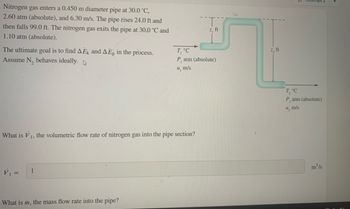 Nitrogen gas enters a 0.450 m diameter pipe at 30.0 °C,
2.60 atm (absolute), and 6.30 m/s. The pipe rises 24.0 ft and
then falls 99.0 ft. The nitrogen gas exits the pipe at 30.0 °C and
1.10 atm (absolute).
The ultimate goal is to find AEK and AEp in the process.
Assume N₂ behaves ideally.
What is V₁, the volumetric flow rate of nitrogen gas into the pipe section?
V₁ =
1
What is m, the mass flow rate into the pipe?
z, ft
T, °C
P, atm (absolute)
u, m/s
z, ft
T₂ °C
P, atm (absolute)
u, m/s
m³/s