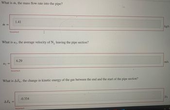 What is m, the mass flow rate into the pipe?
m =
Incorrect
U₂ =
1.41
What is U2, the average velocity of N₂ leaving the pipe section?
Incorrect
AEK =
6.29
=
What is AEK, the change in kinetic energy of the gas between the end and the start of the pipe section?
I
-0.354
Incorrect
kg/s
m/s
J/s