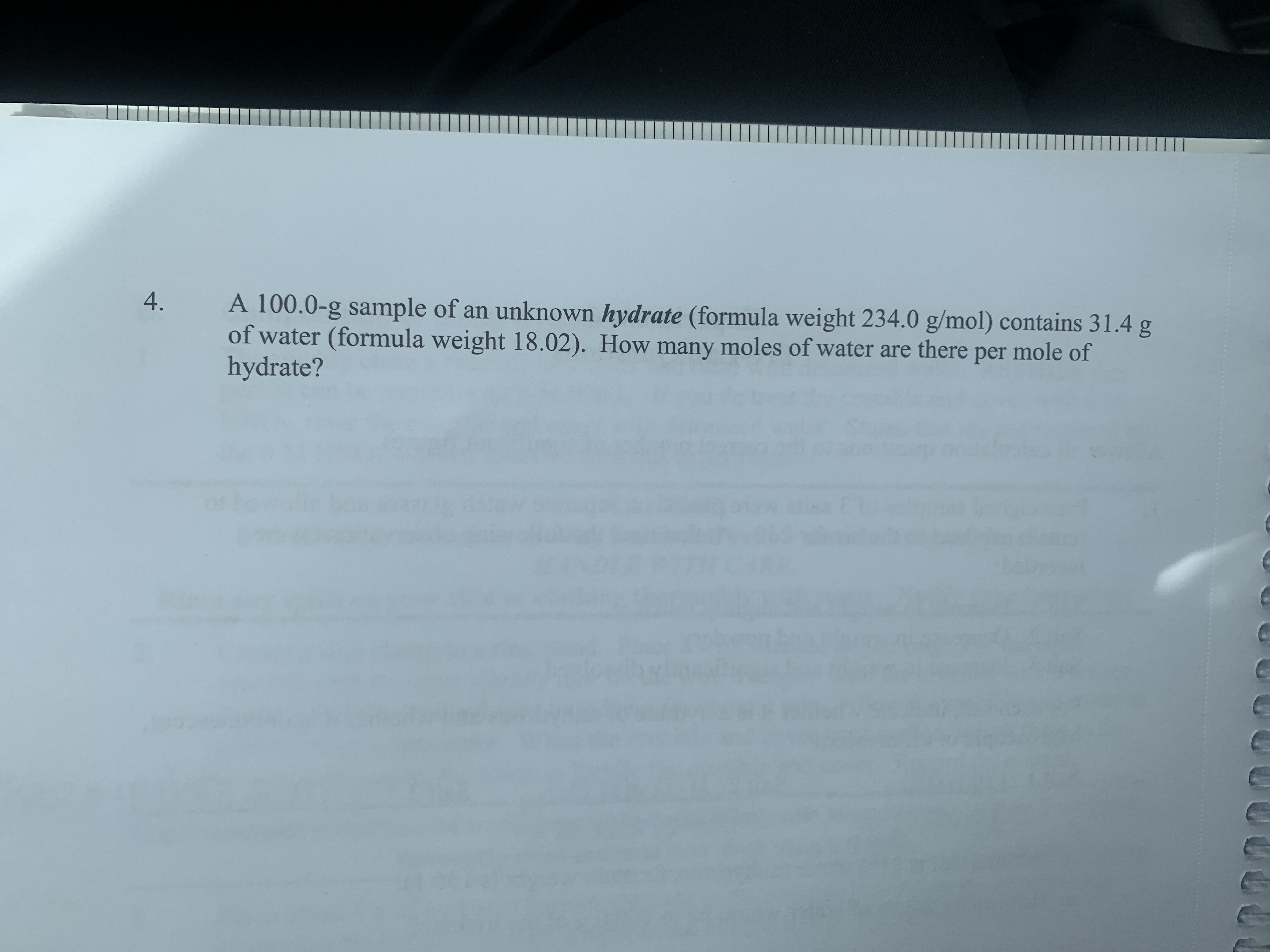 4.
A 100.0-g sample of an unknown hydrate (formula weight 234.0 g/mol) contains 31.4 g
of water (formula weight 18.02). How many moles of water are there per mole of
hydrate?
of
