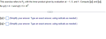 This exercise refers to P₂ with the inner product given by evaluation at -1, 0, and 1. Compute ||p|| and ||q||
for p(t) = 4-t and q(t) = 5+4t².
||p|| =
|la|| =
(Simplify your answer. Type an exact answer, using radicals as needed.)
(Simplify your answer. Type an exact answer, using radicals as needed.)